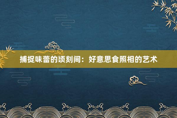 捕捉味蕾的顷刻间：好意思食照相的艺术